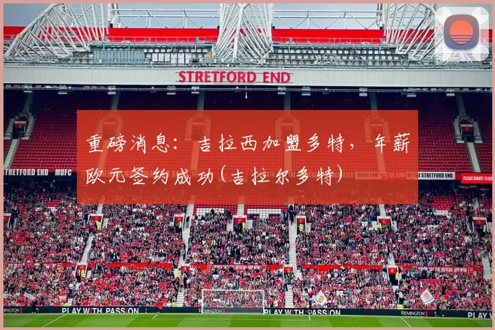 重磅消息：吉拉西加盟多特，年薪欧元签约成功(吉拉尔多特)